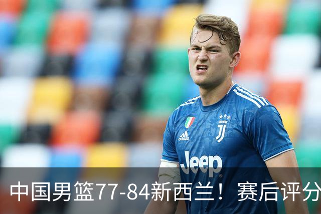 中国男篮77-84新西兰！赛后评分：4人满分 3人优秀 1人7中0严重拉胯
